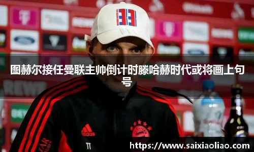 图赫尔接任曼联主帅倒计时滕哈赫时代或将画上句号