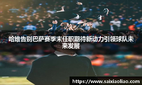 哈维告别巴萨赛季末任职期待新动力引领球队未来发展